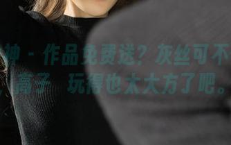 克拉女神 – 作品免费送？灰丝可不便宜哦，高子琁玩得也太大方了吧。